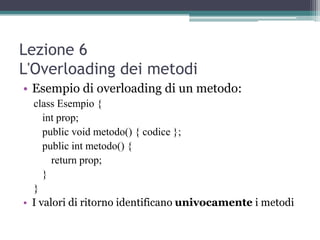 Lezione 6
L'Overloading dei metodi
• Esempio di overloading di un metodo:
  class Esempio {
     int prop;
     public void metodo() { codice };
     public int metodo() {
       return prop;
     }
  }
• I valori di ritorno identificano univocamente i metodi
 