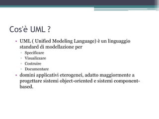 Cos'è UML ?
 • UML ( Unified Modeling Language) è un linguaggio
   standard di modellazione per
   ▫   Specificare
   ▫   Visualizzare
   ▫   Costruire
   ▫   Documentare
 • domini applicativi eterogenei, adatto maggiormente a
   progettare sistemi object-oriented e sistemi component-
   based.
 