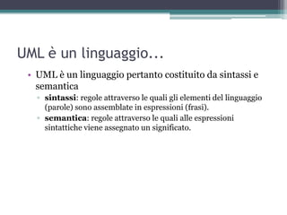 UML è un linguaggio...
 • UML è un linguaggio pertanto costituito da sintassi e
   semantica
   ▫ sintassi: regole attraverso le quali gli elementi del linguaggio
     (parole) sono assemblate in espressioni (frasi).
   ▫ semantica: regole attraverso le quali alle espressioni
     sintattiche viene assegnato un significato.
 
