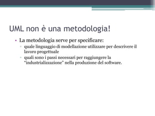 UML non è una metodologia!
 • La metodologia serve per specificare:
   ▫ quale linguaggio di modellazione utilizzare per descrivere il
     lavoro progettuale
   ▫ quali sono i passi necessari per raggiungere la
     “industrializzazione” nella produzione del software.
 