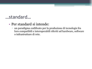 …standard…
 • Per standard si intende:
  ▫ un paradigma codificato per la produzione di tecnologie fra
    loro compatibili e interoperabili riferiti ad hardware, software
    o infrastrutture di rete.
 