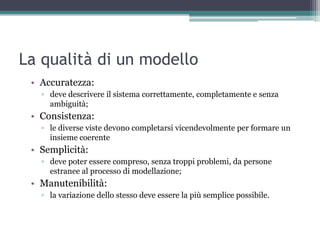 La qualità di un modello
 • Accuratezza:
   ▫ deve descrivere il sistema correttamente, completamente e senza
     ambiguità;
 • Consistenza:
   ▫ le diverse viste devono completarsi vicendevolmente per formare un
     insieme coerente
 • Semplicità:
   ▫ deve poter essere compreso, senza troppi problemi, da persone
     estranee al processo di modellazione;
 • Manutenibilità:
   ▫ la variazione dello stesso deve essere la più semplice possibile.
 