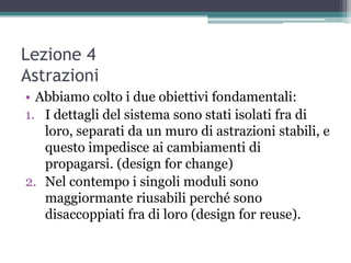 Lezione 4
Astrazioni
• Abbiamo colto i due obiettivi fondamentali:
1. I dettagli del sistema sono stati isolati fra di
   loro, separati da un muro di astrazioni stabili, e
   questo impedisce ai cambiamenti di
   propagarsi. (design for change)
2. Nel contempo i singoli moduli sono
   maggiormante riusabili perché sono
   disaccoppiati fra di loro (design for reuse).
 