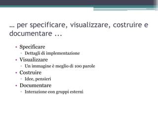 … per specificare, visualizzare, costruire e
documentare ...
 • Specificare
   ▫ Dettagli di implementazione
 • Visualizzare
   ▫ Un immagine è meglio di 100 parole
 • Costruire
   ▫ Idee, pensieri
 • Documentare
   ▫ Interazione con gruppi esterni
 