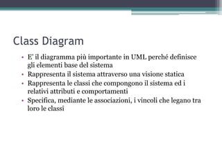 Class Diagram
 • E‟ il diagramma più importante in UML perché definisce
   gli elementi base del sistema
 • Rappresenta il sistema attraverso una visione statica
 • Rappresenta le classi che compongono il sistema ed i
   relativi attributi e comportamenti
 • Specifica, mediante le associazioni, i vincoli che legano tra
   loro le classi
 