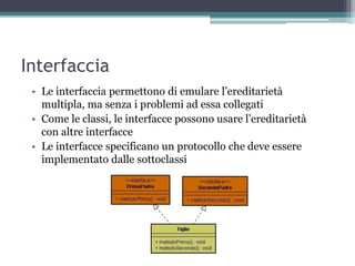 Interfaccia
 • Le interfaccia permettono di emulare l‟ereditarietà
   multipla, ma senza i problemi ad essa collegati
 • Come le classi, le interfacce possono usare l‟ereditarietà
   con altre interfacce
 • Le interfacce specificano un protocollo che deve essere
   implementato dalle sottoclassi
 
