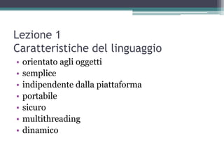 Lezione 1
Caratteristiche del linguaggio
•   orientato agli oggetti
•   semplice
•   indipendente dalla piattaforma
•   portabile
•   sicuro
•   multithreading
•   dinamico
 