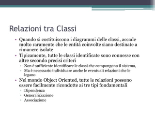 Relazioni tra Classi
 • Quando si costituiscono i diagrammi delle classi, accade
   molto raramente che le entità coinvolte siano destinate a
   rimanere isolate
 • Tipicamente, tutte le classi identificate sono connesse con
   altre secondo precisi criteri
   ▫ Non è sufficiente identificare le classi che compongono il sistema,
   ▫ Ma è necessario individuare anche le eventuali relazioni che le
     legano
 • Nel mondo Object Oriented, tutte le relazioni possono
   essere facilmente ricondotte ai tre tipi fondamentali
   ▫ Dipendenza
   ▫ Generalizzazione
   ▫ Associazione
 