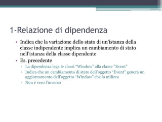 1-Relazione di dipendenza
 • Indica che la variazione dello stato di un‟istanza della
   classe indipendente implica un cambiamento di stato
   nell‟istanza della classe dipendente
 • Es. precedente
   ▫ La dipendenza lega le classi “Window” alla classe ”Event”
   ▫ Indica che un cambiamento di stato dell‟oggetto “Event” genera un
     aggiornamento dell‟oggetto “Window” che lo utilizza
   ▫ Non è vero l‟inverso
 