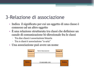 3-Relazione di associazione
 • Indica il significato per cui un oggetto di una classe è
   connesso ad un altro oggetto
 • È una relazione strutturata tra classi che definisce un
   canale di comunicazione bi-direzionale fra le classi
   ▫ Tra due classi è associazione binaria
   ▫ Tra n classi è associazione “n-aria”
 • Una associazione può avere un nome
 