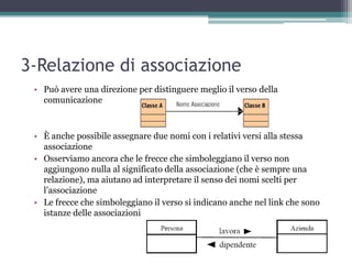 3-Relazione di associazione
 • Può avere una direzione per distinguere meglio il verso della
   comunicazione



 • È anche possibile assegnare due nomi con i relativi versi alla stessa
   associazione
 • Osserviamo ancora che le frecce che simboleggiano il verso non
   aggiungono nulla al significato della associazione (che è sempre una
   relazione), ma aiutano ad interpretare il senso dei nomi scelti per
   l‟associazione
 • Le frecce che simboleggiano il verso si indicano anche nel link che sono
   istanze delle associazioni
 