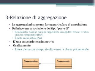3-Relazione di aggregazione
 • Le aggregazioni sono una forma particolare di associazione
 • Definisce una associazione del tipo “parte di”
     ▫ Relazioni tra classi in cui: una rappresenta un oggetto (Whole) e l‟altra
       una sua componente (Part)‫‏‬
     ▫ È detta anche Whole-Part
 •  E‟ una associazione asimmetrica
 • Graficamente
   ▫ Linea piena con rompo rivolto verso la classe più generale
 