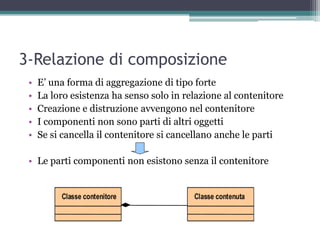 3-Relazione di composizione
 •   E‟ una forma di aggregazione di tipo forte
 •   La loro esistenza ha senso solo in relazione al contenitore
 •   Creazione e distruzione avvengono nel contenitore
 •   I componenti non sono parti di altri oggetti
 •   Se si cancella il contenitore si cancellano anche le parti

 • Le parti componenti non esistono senza il contenitore
 