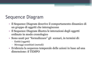 Sequence Diagram
 • Il Sequence Diagram descrive il comportamento dinamico di
   un gruppo di oggetti che interagiscono
 • Il Sequence Diagram illustra le interazioni degli oggetti
   ordinate in modo cronologico
 • Sono usati per “formalizzare” gli scenari, in termini di:
   ▫ Entità (oggetti)‫‏‬
   ▫ Messaggi scambiati (metodi)‫‏‬
 • Evidenzia la sequenza temporale delle azioni in base ad una
   dimensione: il TEMPO
 
