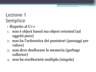 Lezione 1
Semplice
• Rispetto al C++
1. non è object based ma object oriented (ad
   oggetti puro)
2. non ha l‟aritmetica dei puntatori (passaggi per
   valore)
3. non deve deallocare la memoria (garbage
   collector)
4. non ha ereditarietà multipla (singola)
 