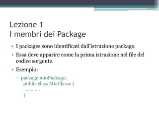 Lezione 1
I membri dei Package
• I packages sono identificati dall'istruzione package.
• Essa deve apparire come la prima istruzione nel file del
  codice sorgente.
• Esempio:
  ▫ package mioPackage;
     public class MiaClasse {
       ...........
     }
 