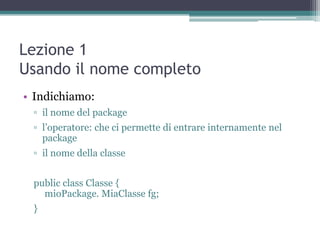 Lezione 1
Usando il nome completo
• Indichiamo:
 ▫ il nome del package
 ▫ l‟operatore: che ci permette di entrare internamente nel
   package
 ▫ il nome della classe


 public class Classe {
   mioPackage. MiaClasse fg;
 }
 