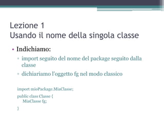 Lezione 1
Usando il nome della singola classe
• Indichiamo:
  ▫ import seguito del nome del package seguito dalla
    classe
  ▫ dichiariamo l‟oggetto fg nel modo classico

  import mioPackage.MiaClasse;
  public class Classe {
    MiaClasse fg;
  }
 