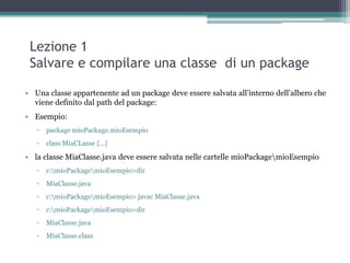 Lezione 1
 Salvare e compilare una classe di un package

• Una classe appartenente ad un package deve essere salvata all‟interno dell‟albero che
  viene definito dal path del package:
• Esempio:
   ▫   package mioPackage.mioEsempio
   ▫   class MiaCLasse {...}

• la classe MiaClasse.java deve essere salvata nelle cartelle mioPackagemioEsempio
   ▫   c:mioPackagemioEsempio>dir
   ▫   MiaClasse.java
   ▫   c:mioPackagemioEsempio> javac MiaClasse.java
   ▫   c:mioPackagemioEsempio>dir
   ▫   MiaClasse.java
   ▫   MiaClasse.class
 