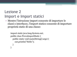 Lezione 2
Import e Import statici
• Mentre l‟istruzione import consente di importare le
  classi o interfacce, l‟import statico consente di importare
  proprietà static di una classe:

    import static java.lang.System.out;
    public class ProvaImportStatic {
      public static void main(String[] args) {
        out.println("Hello");
      }
    }
 