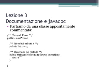 Lezione 3
Documentazione e javadoc
• Partiamo da una classe appositamente
  commentata:
/** Classe di Prova **/
public class Prova {

    /** Proprietà privata x **/
    private int x = 0;

    /** Descrione del metodo **/
    public String metodo(int t) throws Exception {
      return "";
    }

}
 