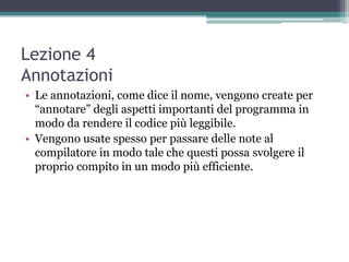 Lezione 4
Annotazioni
• Le annotazioni, come dice il nome, vengono create per
  “annotare” degli aspetti importanti del programma in
  modo da rendere il codice più leggibile.
• Vengono usate spesso per passare delle note al
  compilatore in modo tale che questi possa svolgere il
  proprio compito in un modo più efficiente.
 