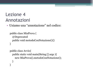 Lezione 4
Annotazioni
• Usiamo una “annotazione” nel codice:

  public class MiaProva {
    @Deprecated
    public void metodoConNotazione(){}
  }

  public class Avvio{
    public static void main(String [] args ){
      new MiaProva().metodoConNotazione();
    }
  }
 