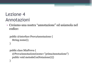 Lezione 4
Annotazioni
• Creiamo una nostra “annotazione” ed usiamola nel
  codice:

  public @interface ProvaAnnotazione {
    String nome();
  }

  public class MiaProva {
    @ProvaAnnotazione(nome="primaAnnotazione")
    public void metodoConNotazione(){}
  }
 