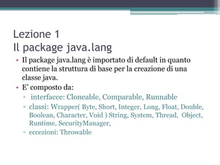 Lezione 1
Il package java.lang
• Il package java.lang è importato di default in quanto
  contiene la struttura di base per la creazione di una
  classe java.
• E‟ composto da:
  ▫ interfacce: Cloneable, Comparable, Runnable
  ▫ classi: Wrapper( Byte, Short, Integer, Long, Float, Double,
    Boolean, Character, Void ) String, System, Thread, Object,
    Runtime, SecurityManager,
  ▫ eccezioni: Throwable
 