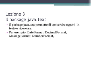 Lezione 3
Il package java.text
• Il package java.text permette di convertire oggetti in
  testo e viceversa.
• Per esempio: DateFormat, DecimalFormat,
  MessageFormat, NumberFormat,
 
