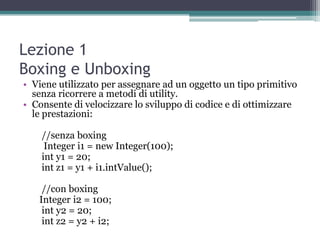 Lezione 1
Boxing e Unboxing
• Viene utilizzato per assegnare ad un oggetto un tipo primitivo
  senza ricorrere a metodi di utility.
• Consente di velocizzare lo sviluppo di codice e di ottimizzare
  le prestazioni:

    //senza boxing
     Integer i1 = new Integer(100);
    int y1 = 20;
    int z1 = y1 + i1.intValue();

    //con boxing
   Integer i2 = 100;
    int y2 = 20;
    int z2 = y2 + i2;
 