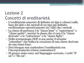 Lezione 2
Concetti di ereditarietà
• L'ereditarietà consente di definire un tipo (=classe) sulla
  base dei dati e dei metodi di un tipo già definito,
  ereditandone operativamente sia i dati che i metodi.
• La classe di partenza è la "classe base" o "superclasse" o
  "classe padre"; mentre la classe che si crea è la "classe
  derivata" o la "sottoclasse" o la "classe figlia".
• Nella terminologia OOP si usa anche il termine
  "estendere" che indica la creazione di una classe derivata
  da una classe base.
• Non bisogna mai confondere l'ereditarietà con
  l'incorporamento (classe contenitore)!
• Di grosso aiuto sono, nel linguaggio corrente, i verbi "E'
  un" e "Ha un".
 