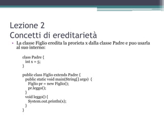 Lezione 2
Concetti di ereditarietà
• La classe Figlio eredita la prorieta x dalla classe Padre e puo usarla
  al suo interno:

     class Padre {
       int x = 5;
     }

     public class Figlio extends Padre {
       public static void main(String[] args) {
         Figlio pr = new Figlio();
         pr.leggo();
       }
       void leggo() {
         System.out.println(x);
       }
     }
 