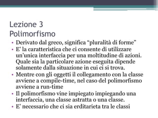 Lezione 3
Polimorfismo
• Derivato dal greco, significa “pluralità di forme”
• E‟ la caratteristica che ci consente di utilizzare
  un‟unica interfaccia per una moltitudine di azioni.
  Quale sia la particolare azione eseguita dipende
  solamente dalla situazione in cui ci si trova.
• Mentre con gli oggetti il collegamento con la classe
  avviene a compile-time, nel caso del polimorfismo
  avviene a run-time
• Il polimorfismo vine impiegato impiegando una
  interfaccia, una classe astratta o una classe.
• E‟ necessario che ci sia erditarieta tra le classi
 