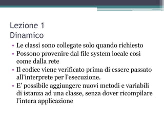 Lezione 1
Dinamico
• Le classi sono collegate solo quando richiesto
• Possono provenire dal file system locale così
  come dalla rete
• Il codice viene verificato prima di essere passato
  all‟interprete per l‟esecuzione.
• E‟ possibile aggiungere nuovi metodi e variabili
  di istanza ad una classe, senza dover ricompilare
  l‟intera applicazione
 