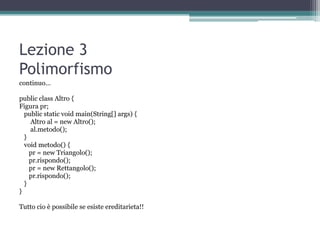 Lezione 3
Polimorfismo
continuo…

public class Altro {
Figura pr;
  public static void main(String[] args) {
    Altro al = new Altro();
    al.metodo();
  }
  void metodo() {
    pr = new Triangolo();
    pr.rispondo();
    pr = new Rettangolo();
    pr.rispondo();
  }
}

Tutto cio è possibile se esiste ereditarieta!!
 