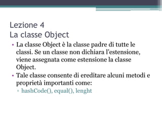 Lezione 4
La classe Object
• La classe Object è la classe padre di tutte le
  classi. Se un classe non dichiara l‟estensione,
  viene assegnata come estensione la classe
  Object.
• Tale classe consente di ereditare alcuni metodi e
  proprietà importanti come:
 ▫ hashCode(), equal(), lenght
 