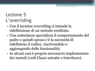 Lezione 5
L‘overriding
• Con il termine overriding si intende la
  ridefinizione di un metodo ereditato.
• Una sottoclasse specializza il comportamento del
  padre e quindi spesso c‟è la necessità di
  ridefinirne il codice, riscrivendolo o
  aggiungendo delle funzionalità.
• In alcuni casi è proprio necessario implementare
  dei metodi (vedi Classi astratte e Interfacce).
 