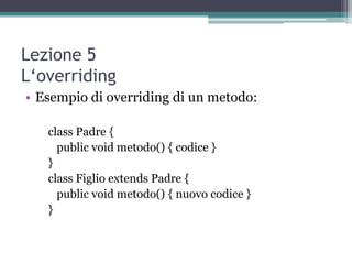 Lezione 5
L‘overriding
• Esempio di overriding di un metodo:

   class Padre {
     public void metodo() { codice }
   }
   class Figlio extends Padre {
     public void metodo() { nuovo codice }
   }
 