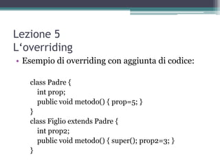 Lezione 5
L‘overriding
• Esempio di overriding con aggiunta di codice:

   class Padre {
     int prop;
     public void metodo() { prop=5; }
   }
   class Figlio extends Padre {
     int prop2;
     public void metodo() { super(); prop2=3; }
   }
 