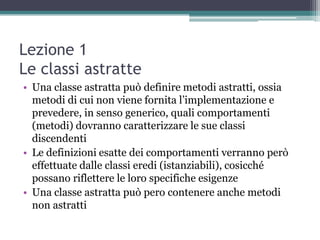 Lezione 1
Le classi astratte
• Una classe astratta può definire metodi astratti, ossia
  metodi di cui non viene fornita l‟implementazione e
  prevedere, in senso generico, quali comportamenti
  (metodi) dovranno caratterizzare le sue classi
  discendenti
• Le definizioni esatte dei comportamenti verranno però
  effettuate dalle classi eredi (istanziabili), cosicché
  possano riflettere le loro specifiche esigenze
• Una classe astratta può pero contenere anche metodi
  non astratti
 