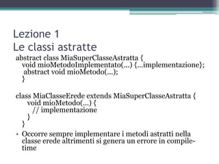 Lezione 1
Le classi astratte
abstract class MiaSuperClasseAstratta {
  void mioMetodoImplementato(...) {…implementazione};
   abstract void mioMetodo(...);
  }

class MiaClasseErede extends MiaSuperClasseAstratta {
    void mioMetodo(...) {
      // implementazione
    }
  }
• Occorre sempre implementare i metodi astratti nella
  classe erede altrimenti si genera un errore in compile-
  time
 