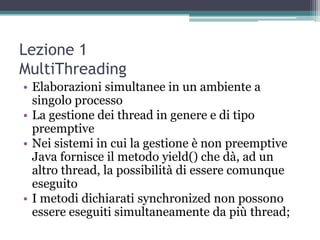 Lezione 1
MultiThreading
• Elaborazioni simultanee in un ambiente a
  singolo processo
• La gestione dei thread in genere e di tipo
  preemptive
• Nei sistemi in cui la gestione è non preemptive
  Java fornisce il metodo yield() che dà, ad un
  altro thread, la possibilità di essere comunque
  eseguito
• I metodi dichiarati synchronized non possono
  essere eseguiti simultaneamente da più thread;
 