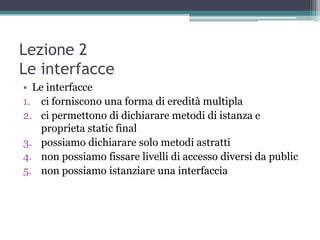 Lezione 2
Le interfacce
• Le interfacce
1. ci forniscono una forma di eredità multipla
2. ci permettono di dichiarare metodi di istanza e
    proprieta static final
3. possiamo dichiarare solo metodi astratti
4. non possiamo fissare livelli di accesso diversi da public
5. non possiamo istanziare una interfaccia
 