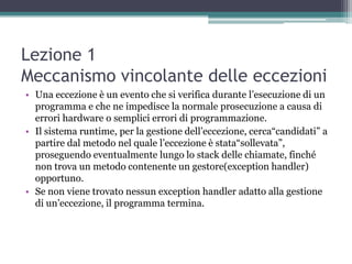 Lezione 1
Meccanismo vincolante delle eccezioni
• Una eccezione è un evento che si verifica durante l‟esecuzione di un
  programma e che ne impedisce la normale prosecuzione a causa di
  errori hardware o semplici errori di programmazione.
• Il sistema runtime, per la gestione dell‟eccezione, cerca“candidati” a
  partire dal metodo nel quale l‟eccezione è stata“sollevata”,
  proseguendo eventualmente lungo lo stack delle chiamate, finché
  non trova un metodo contenente un gestore(exception handler)
  opportuno.
• Se non viene trovato nessun exception handler adatto alla gestione
  di un‟eccezione, il programma termina.
 