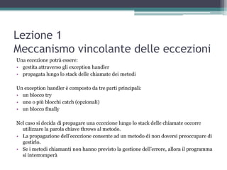 Lezione 1
Meccanismo vincolante delle eccezioni
Una eccezione potrà essere:
• gestita attraverso gli exception handler
• propagata lungo lo stack delle chiamate dei metodi

Un exception handler è composto da tre parti principali:
• un blocco try
• uno o più blocchi catch (opzionali)
• un blocco finally

Nel caso si decida di propagare una eccezione lungo lo stack delle chiamate occorre
  utilizzare la parola chiave throws al metodo.
• La propagazione dell‟eccezione consente ad un metodo di non doversi preoccupare di
  gestirlo.
• Se i metodi chiamanti non hanno previsto la gestione dell‟errore, allora il programma
  si interromperà
 