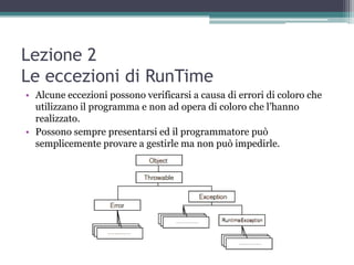 Lezione 2
Le eccezioni di RunTime
• Alcune eccezioni possono verificarsi a causa di errori di coloro che
  utilizzano il programma e non ad opera di coloro che l‟hanno
  realizzato.
• Possono sempre presentarsi ed il programmatore può
  semplicemente provare a gestirle ma non può impedirle.
 