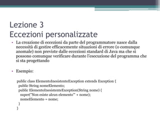 Lezione 3
Eccezioni personalizzate
• La creazione di eccezioni da parte del programmatore nasce dalla
  necessità di gestire efficacemente situazioni di errore (o comunque
  anomale) non previste dalle eccezioni standard di Java ma che si
  possono comunque verificare durante l‟esecuzione del programma che
  si sta progettando

• Esempio:

  public class ElementoInesistenteException extends Exception {
    public String nomeElemento;
    public ElementoInesistenteException(String nome) {
      super("Non esiste alcun elemento'" + nome);
      nomeElemento = nome;
    }
  }
 