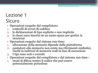 Lezione 1
Sicuro
• Operazioni eseguite dal compilatore:
1. controlli di errori di codifica
2. le dichiarazioni di tipo esplicite e non implicite
3. le classi sono inserite in un name-space per gestire la
   sicurezza
• Operazioni eseguite dal sistema run-time:
1. allocazione della memoria dipende dalla piattaforma
2. puntatore alla memoria non esiste ma riferimenti simbolici,
   risolti in indirizzi di memoria reali in fase di esecuzione
3. I tipi sono noti e corretti
• Operazioni eseguite dal compilatore e dal sistema run-time :
1. strati di difesa contro il codice che può essere
   potenzialmente pericoloso
 