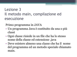 Lezione 3
Il metodo main, compilazione ed
esecuzione
Primo programma in JAVA
• Un programma Java è costituito da una o più
  classi
• Ogni classe risiede in un file che ha lo stesso
  nome della classe ed estensione .java
• Deve esistere almeno una classe che ha il nome
  del programma ed un metodo speciale chiamato
  main.
 